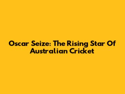 Oscar Seize: The Rising Star Of Australian Cricket