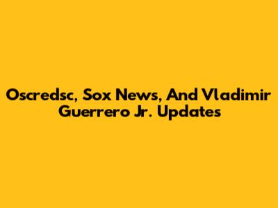 Oscredsc, Sox News, And Vladimir Guerrero Jr. Updates