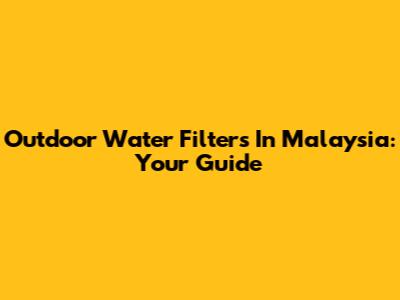Outdoor Water Filters In Malaysia: Your Guide