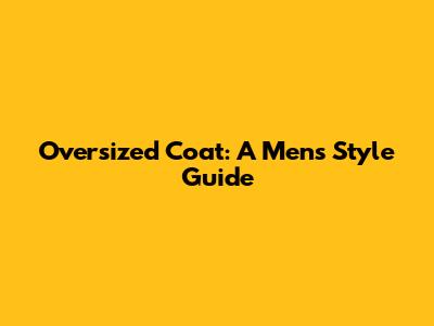 Oversized Coat: A Men's Style Guide