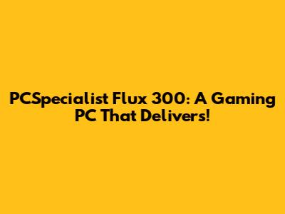 PCSpecialist Flux 300: A Gaming PC That Delivers!