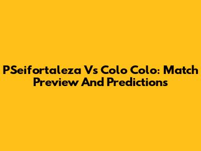 PSeifortaleza Vs Colo Colo: Match Preview And Predictions