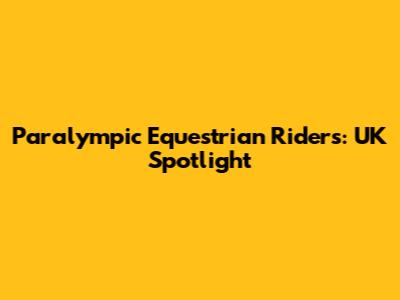 Paralympic Equestrian Riders: UK Spotlight