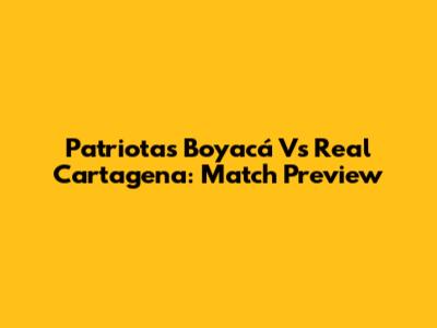 Patriotas Boyacá Vs Real Cartagena: Match Preview