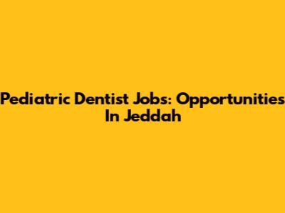 Pediatric Dentist Jobs: Opportunities In Jeddah