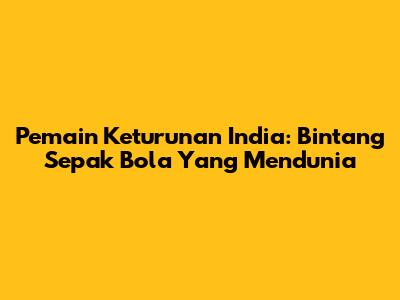 Pemain Keturunan India: Bintang Sepak Bola Yang Mendunia
