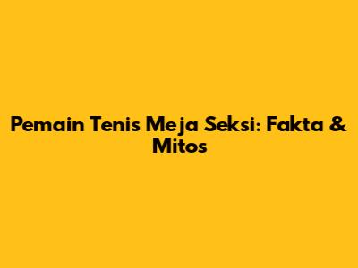 Pemain Tenis Meja Seksi: Fakta & Mitos