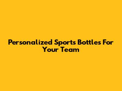 Personalized Sports Bottles For Your Team
