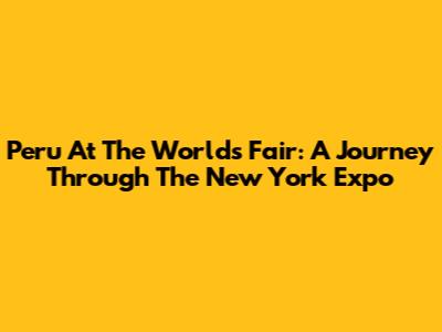 Peru At The World's Fair: A Journey Through The New York Expo