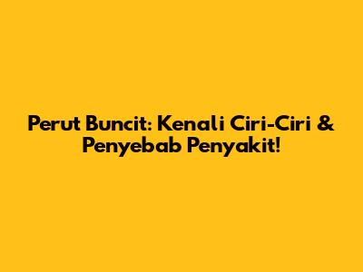 Perut Buncit: Kenali Ciri-Ciri & Penyebab Penyakit!