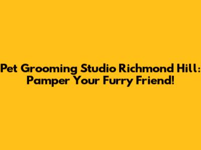 Pet Grooming Studio Richmond Hill: Pamper Your Furry Friend!