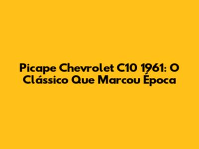 Picape Chevrolet C10 1961: O Clássico Que Marcou Época