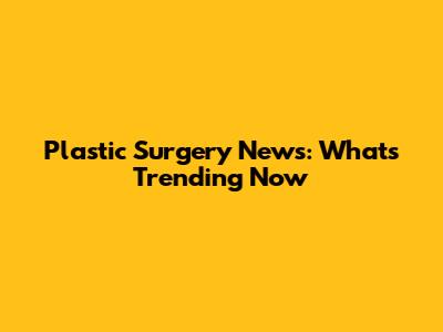 Plastic Surgery News: What's Trending Now