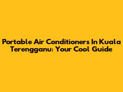 Portable Air Conditioners In Kuala Terengganu: Your Cool Guide