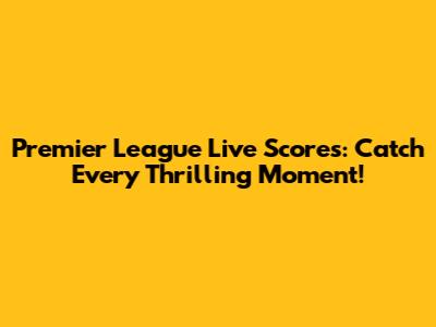 Premier League Live Scores: Catch Every Thrilling Moment!