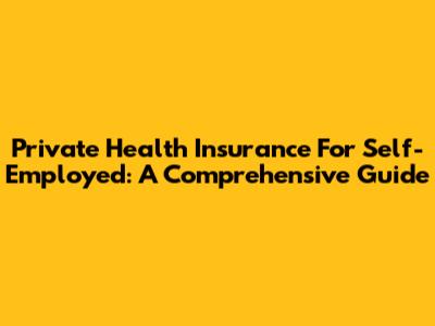 Private Health Insurance For Self-Employed: A Comprehensive Guide