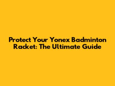 Protect Your Yonex Badminton Racket: The Ultimate Guide