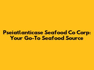 Pseiatlanticase Seafood Co Corp: Your Go-To Seafood Source