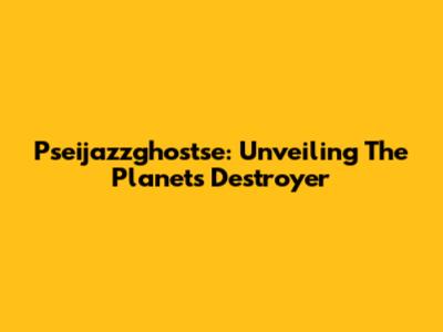 Pseijazzghostse: Unveiling The Planet's Destroyer