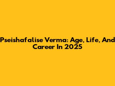 Pseishafalise Verma: Age, Life, And Career In 2025