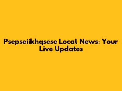 Psepseiikhqsese Local News: Your Live Updates