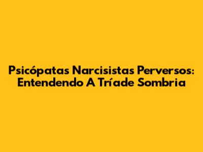 Psicópatas Narcisistas Perversos: Entendendo A Tríade Sombria