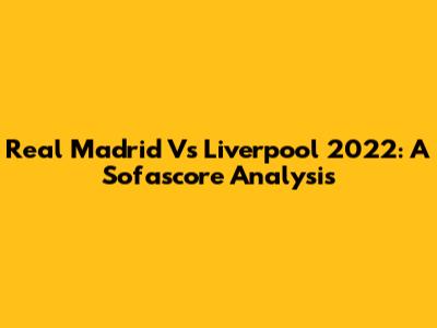 Real Madrid Vs Liverpool 2022: A Sofascore Analysis