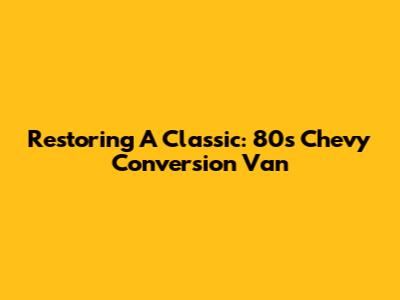 Restoring A Classic: 80s Chevy Conversion Van