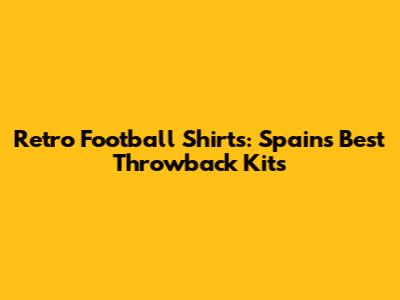 Retro Football Shirts: Spain's Best Throwback Kits