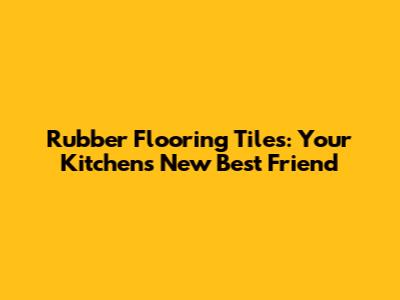 Rubber Flooring Tiles: Your Kitchen's New Best Friend