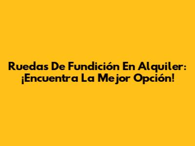 Ruedas De Fundición En Alquiler: ¡Encuentra La Mejor Opción!