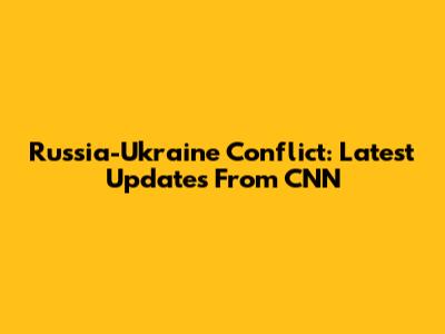 Russia-Ukraine Conflict: Latest Updates From CNN