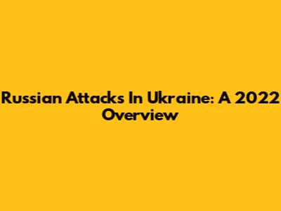 Russian Attacks In Ukraine: A 2022 Overview