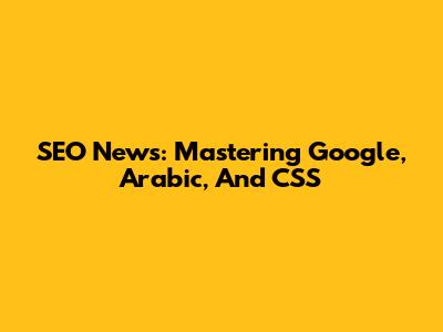 SEO News: Mastering Google, Arabic, And CSS