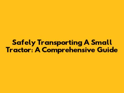 Safely Transporting A Small Tractor: A Comprehensive Guide
