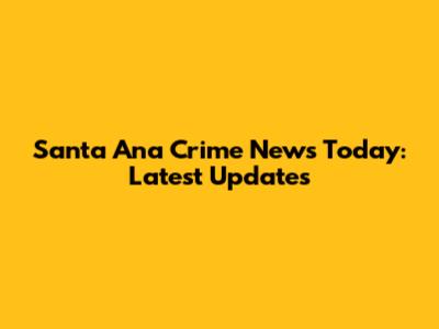 Santa Ana Crime News Today: Latest Updates