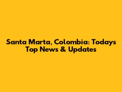 Santa Marta, Colombia: Today's Top News & Updates
