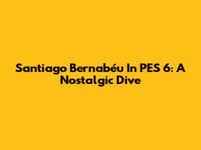 Santiago Bernabéu In PES 6: A Nostalgic Dive