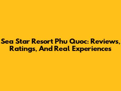 Sea Star Resort Phu Quoc: Reviews, Ratings, And Real Experiences