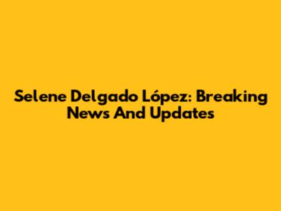 Selene Delgado López: Breaking News And Updates