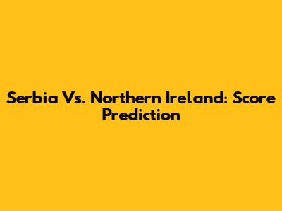Serbia Vs. Northern Ireland: Score Prediction