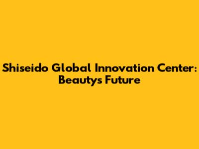 Shiseido Global Innovation Center: Beauty's Future