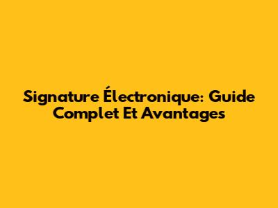 Signature Électronique: Guide Complet Et Avantages