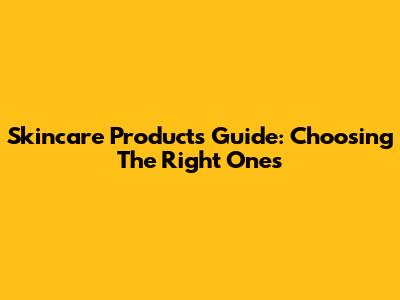 Skincare Products Guide: Choosing The Right Ones