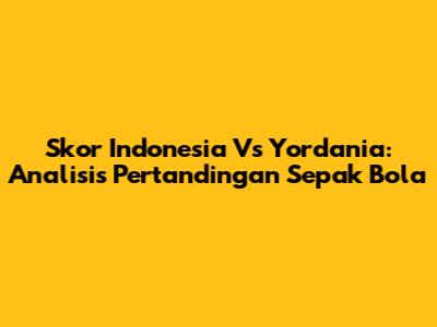 Skor Indonesia Vs Yordania: Analisis Pertandingan Sepak Bola