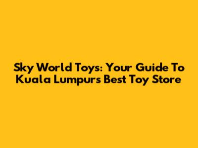 Sky World Toys: Your Guide To Kuala Lumpur's Best Toy Store