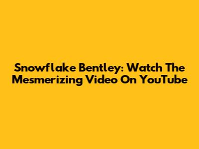 Snowflake Bentley: Watch The Mesmerizing Video On YouTube
