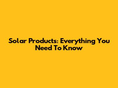 Solar Products: Everything You Need To Know