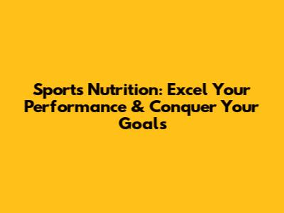 Sports Nutrition: Excel Your Performance & Conquer Your Goals