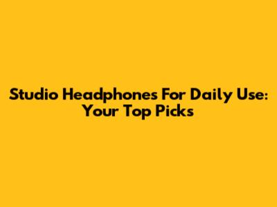Studio Headphones For Daily Use: Your Top Picks
